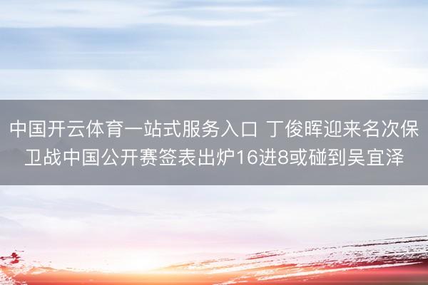 中国开云体育一站式服务入口 丁俊晖迎来名次保卫战中国公开赛签表出炉16进8或碰到吴宜泽