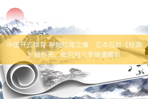 中国开云体育 神剧烂尾之痛：它本应如《权游》般后光，却只拍六季惨遭腰斩
