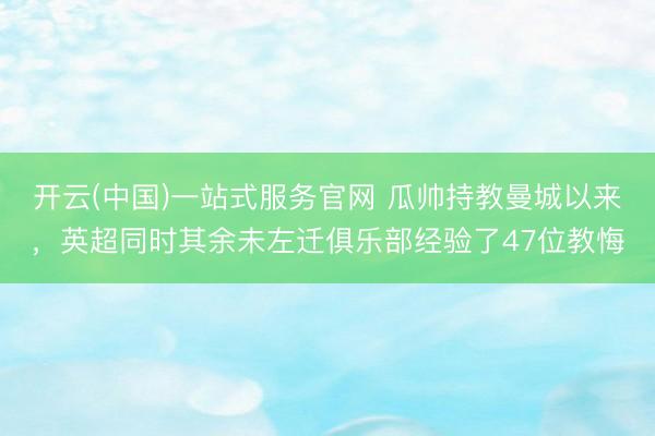 开云(中国)一站式服务官网 瓜帅持教曼城以来，英超同时其余未左迁俱乐部经验了47位教悔