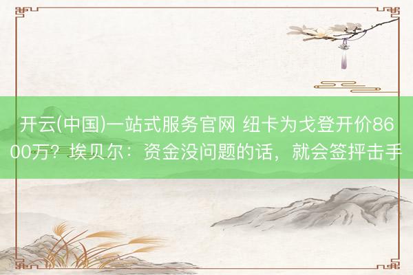 开云(中国)一站式服务官网 纽卡为戈登开价8600万？埃贝尔：资金没问题的话，就会签抨击手