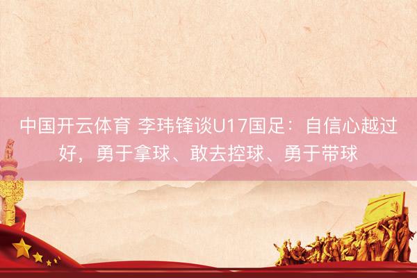 中国开云体育 李玮锋谈U17国足:自信心越过好,勇于拿球、敢去控球、勇于带球