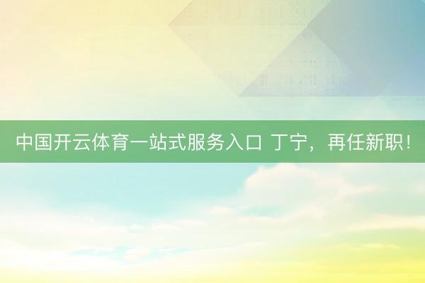 中国开云体育一站式服务入口 丁宁，再任新职！