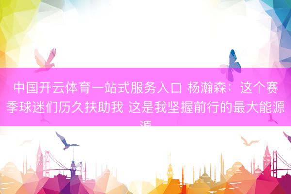 中国开云体育一站式服务入口 杨瀚森：这个赛季球迷们历久扶助我 这是我坚握前行的最大能源