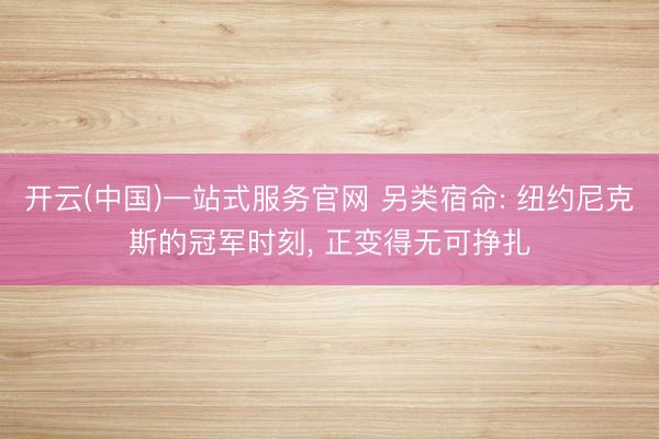 开云(中国)一站式服务官网 另类宿命: 纽约尼克斯的冠军时刻， 正变得无可挣扎