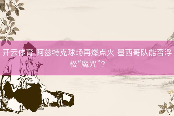 开云体育 阿兹特克球场再燃点火 墨西哥队能否浮松“魔咒”?
