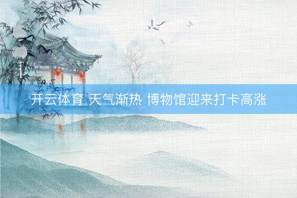 开云体育 天气渐热 博物馆迎来打卡高涨