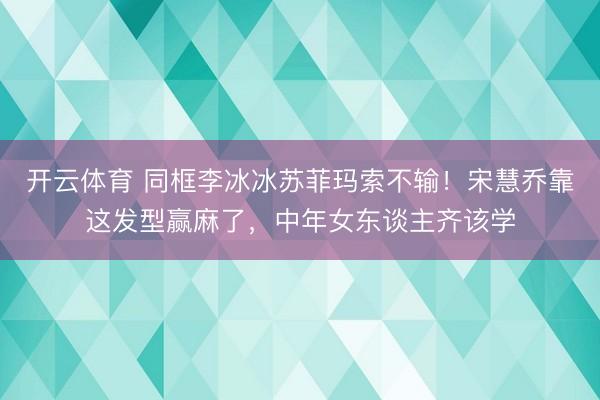 开云体育 同框李冰冰苏菲玛索不输！宋慧乔靠这发型赢麻了，中年女东谈主齐该学