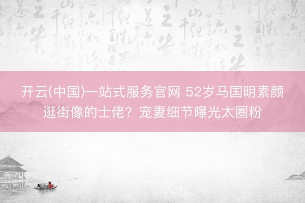 开云(中国)一站式服务官网 52岁马国明素颜逛街像的士佬？宠妻细节曝光太圈粉