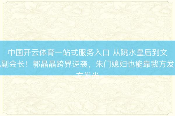 中国开云体育一站式服务入口 从跳水皇后到文化副会长!郭晶晶跨界逆袭,朱门媳妇也能靠我方发光