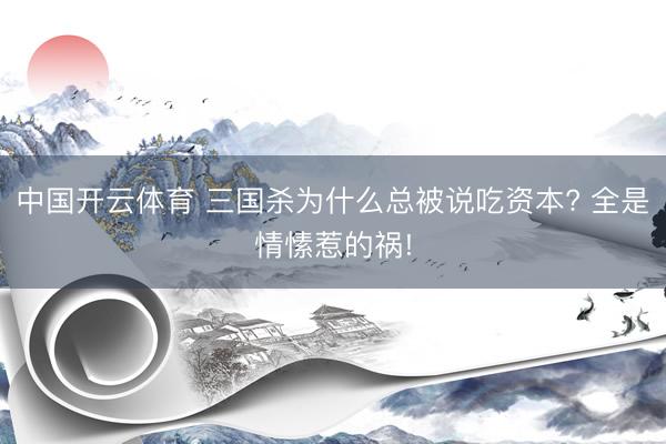中国开云体育 三国杀为什么总被说吃资本? 全是情愫惹的祸!
