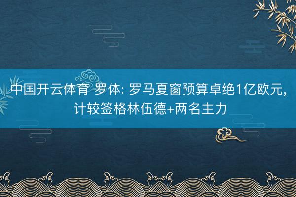中国开云体育 罗体: 罗马夏窗预算卓绝1亿欧元， 计较签格林伍德+两名主力