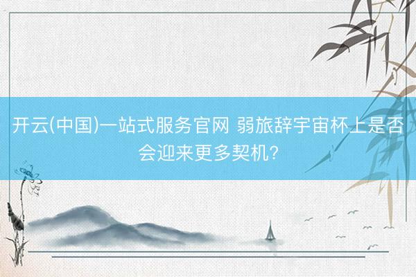 开云(中国)一站式服务官网 弱旅辞宇宙杯上是否会迎来更多契机?