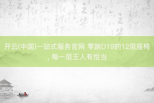 开云(中国)一站式服务官网 零跑D19的12层座椅， 每一层王人有恰当