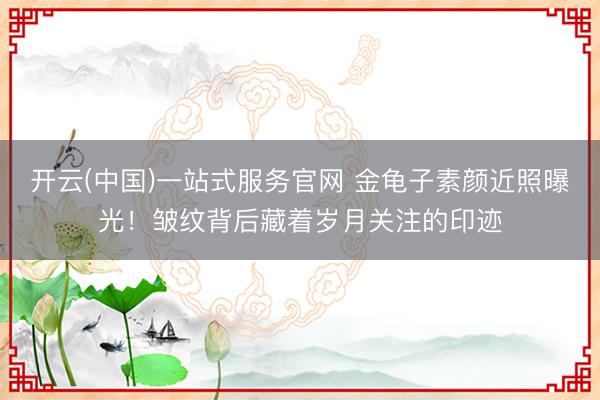 开云(中国)一站式服务官网 金龟子素颜近照曝光!皱纹背后藏着岁月关注的印迹
