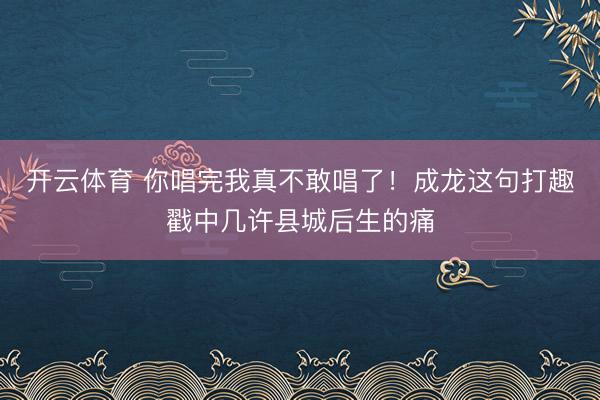 开云体育 你唱完我真不敢唱了！成龙这句打趣戳中几许县城后生的痛