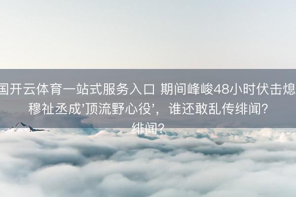 中国开云体育一站式服务入口 期间峰峻48小时伏击熄灭！穆祉丞成'顶流野心役'，谁还敢乱传绯闻？