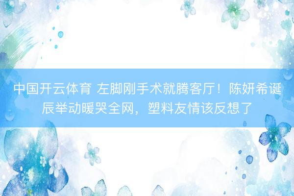 中国开云体育 左脚刚手术就腾客厅!陈妍希诞辰举动暖哭全网,塑料友情该反想了
