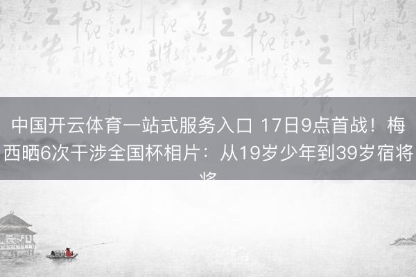 中国开云体育一站式服务入口 17日9点首战！梅西晒6次干涉全国杯相片：从19岁少年到39岁宿将