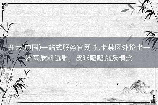 开云(中国)一站式服务官网 扎卡禁区外抡出一脚高质料远射，皮球略略跳跃横梁