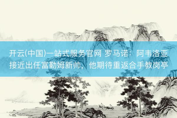 开云(中国)一站式服务官网 罗马诺：阿韦洛亚接近出任富勒姆新帅，他期待重返合手教岗亭