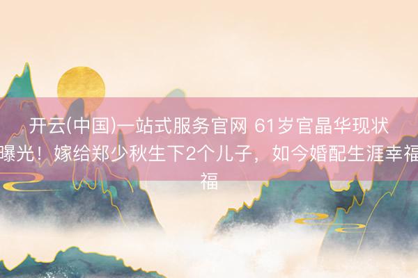 开云(中国)一站式服务官网 61岁官晶华现状曝光!嫁给郑少秋生下2个儿子,如今婚配生涯幸福