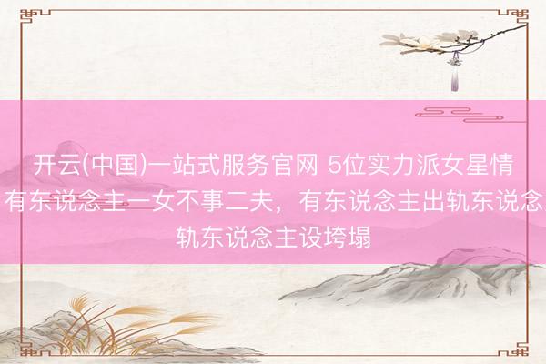 开云(中国)一站式服务官网 5位实力派女星情史曝光：有东说念主一女不事二夫，有东说念主出轨东说念主设垮塌