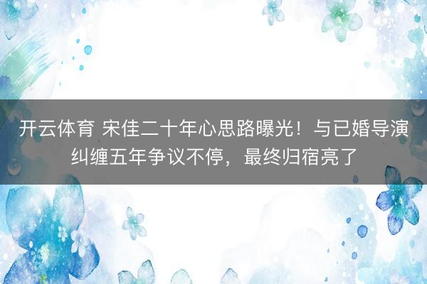 开云体育 宋佳二十年心思路曝光！与已婚导演纠缠五年争议不停，最终归宿亮了