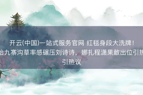 开云(中国)一站式服务官网 红毯身段大洗牌!孙怡九寨沟草率感碾压刘诗诗,娜扎程潇果敢出位引热议