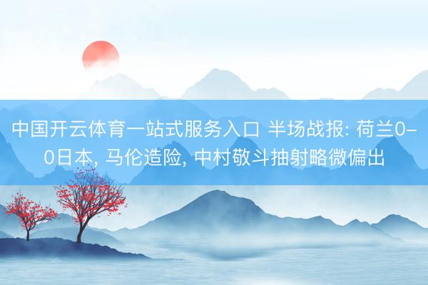 中国开云体育一站式服务入口 半场战报: 荷兰0-0日本， 马伦造险， 中村敬斗抽射略微偏出
