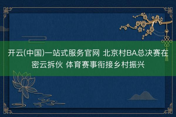 开云(中国)一站式服务官网 北京村BA总决赛在密云拆伙 体育赛事衔接乡村振兴