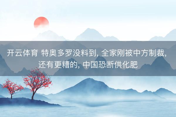 开云体育 特奥多罗没料到， 全家刚被中方制裁， 还有更糟的， 中国恐断供化肥