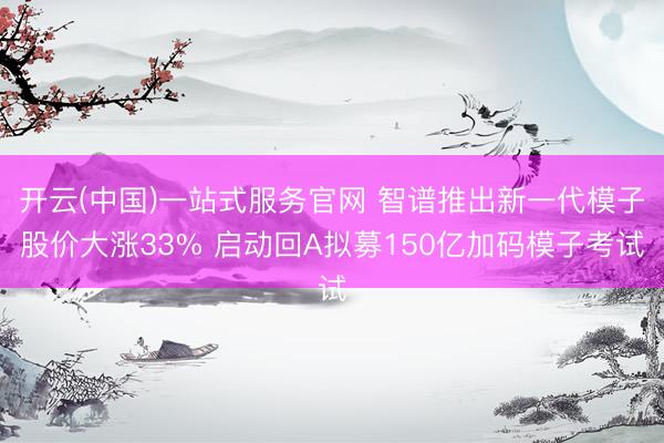 开云(中国)一站式服务官网 智谱推出新一代模子股价大涨33% 启动回A拟募150亿加码模子考试