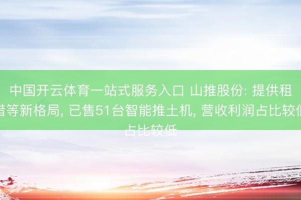 中国开云体育一站式服务入口 山推股份: 提供租借等新格局， 已售51台智能推土机， 营收利润占比较低