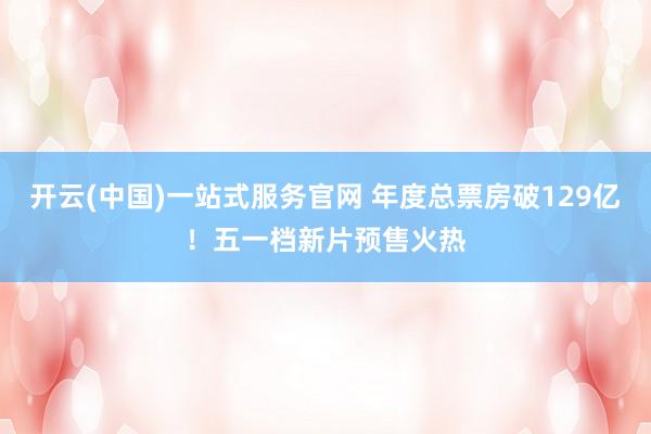开云(中国)一站式服务官网 年度总票房破129亿！五一档新片预售火热