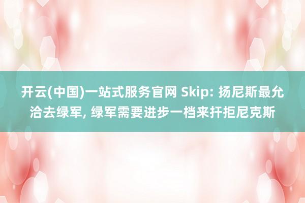 开云(中国)一站式服务官网 Skip: 扬尼斯最允洽去绿军， 绿军需要进步一档来扞拒尼克斯