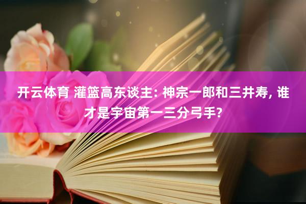 开云体育 灌篮高东谈主: 神宗一郎和三井寿， 谁才是宇宙第一三分弓手?