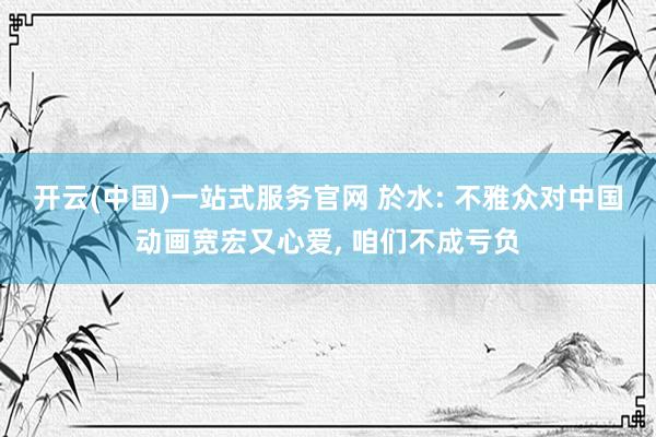 开云(中国)一站式服务官网 於水: 不雅众对中国动画宽宏又心爱， 咱们不成亏负