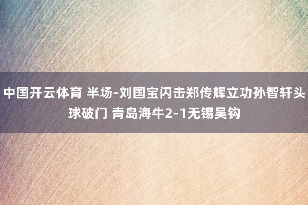 中国开云体育 半场-刘国宝闪击郑传辉立功孙智轩头球破门 青岛海牛2-1无锡吴钩