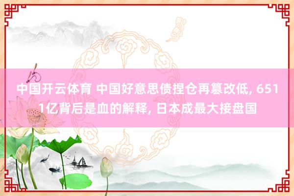 中国开云体育 中国好意思债捏仓再篡改低, 6511亿背后是血的解释, 日本成最大接盘国